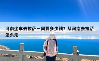 河南坐车去拉萨一周要多少钱？从河南去拉萨怎么走