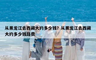 从黑龙江去西藏大约多少钱？从黑龙江去西藏大约多少钱路费