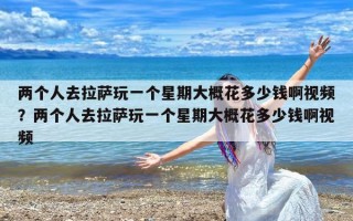 两个人去拉萨玩一个星期大概花多少钱啊视频？两个人去拉萨玩一个星期大概花多少钱啊视频