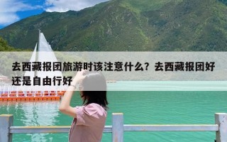 去西藏报团旅游时该注意什么？去西藏报团好还是自由行好
