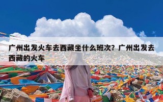 广州出发火车去西藏坐什么班次？广州出发去西藏的火车