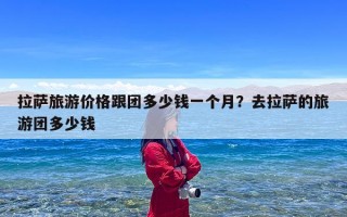 拉萨旅游价格跟团多少钱一个月？去拉萨的旅游团多少钱