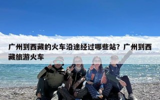 广州到西藏的火车沿途经过哪些站？广州到西藏旅游火车