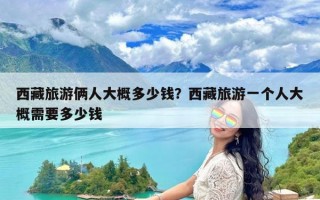 西藏旅游俩人大概多少钱？西藏旅游一个人大概需要多少钱