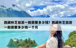 西藏林芝旅游一般需要多少钱？西藏林芝旅游一般需要多少钱一个月