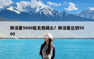 肺活量5000能去西藏么？肺活量达到5000