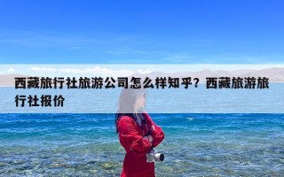西藏旅行社旅游公司怎么样知乎？西藏旅游旅行社报价