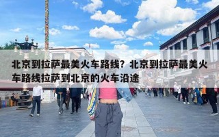 北京到拉萨最美火车路线？北京到拉萨最美火车路线拉萨到北京的火车沿途