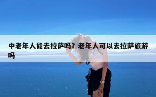 中老年人能去拉萨吗？老年人可以去拉萨旅游吗