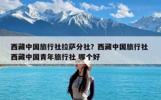 西藏中国旅行社拉萨分社？西藏中国旅行社 西藏中国青年旅行社 哪个好