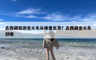 去西藏旅游坐火车从哪里出发？去西藏坐火车到哪