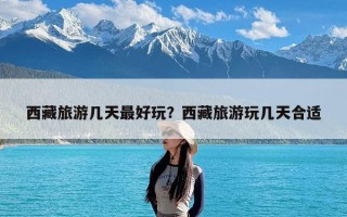 西藏旅游几天最好玩？西藏旅游玩几天合适