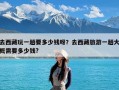 去西藏玩一趟要多少钱呀？去西藏旅游一趟大概需要多少钱?