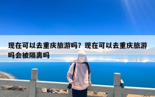 现在可以去重庆旅游吗？现在可以去重庆旅游吗会被隔离吗