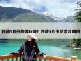 西藏5月份旅游攻略？西藏5月份旅游攻略图