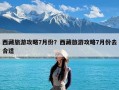 西藏旅游攻略7月份？西藏旅游攻略7月份去合适