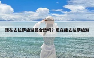 现在去拉萨旅游最合适吗？现在能去拉萨旅游