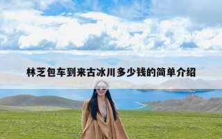 林芝包车到来古冰川多少钱的简单介绍