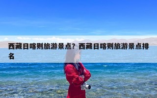 西藏日喀则旅游景点？西藏日喀则旅游景点排名