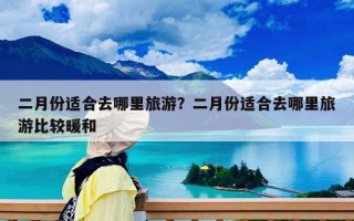 二月份适合去哪里旅游？二月份适合去哪里旅游比较暖和