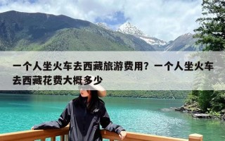 一个人坐火车去西藏旅游费用？一个人坐火车去西藏花费大概多少