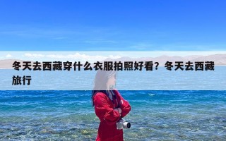 冬天去西藏穿什么衣服拍照好看？冬天去西藏旅行