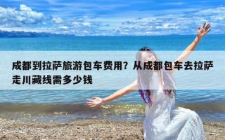 成都到拉萨旅游包车费用？从成都包车去拉萨走川藏线需多少钱
