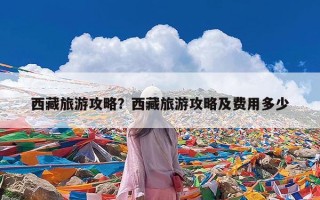 西藏旅游攻略？西藏旅游攻略及费用多少