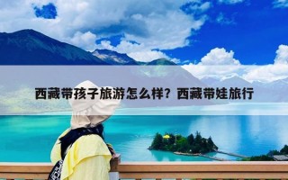 西藏带孩子旅游怎么样？西藏带娃旅行