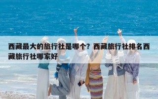 西藏最大的旅行社是哪个？西藏旅行社排名西藏旅行社哪家好