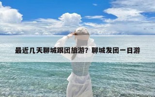 最近几天聊城跟团旅游？聊城发团一日游