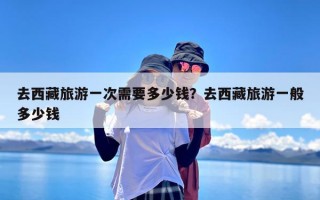 去西藏旅游一次需要多少钱？去西藏旅游一般多少钱