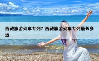 西藏旅游火车专列？西藏旅游火车专列最长多远