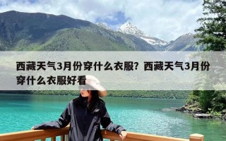 西藏天气3月份穿什么衣服？西藏天气3月份穿什么衣服好看