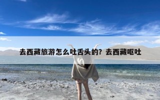 去西藏旅游怎么吐舌头的？去西藏呕吐