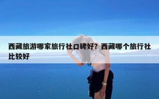 西藏旅游哪家旅行社口碑好？西藏哪个旅行社比较好