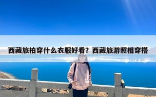 西藏旅拍穿什么衣服好看？西藏旅游照相穿搭