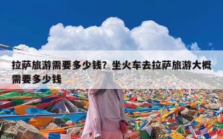 拉萨旅游需要多少钱？坐火车去拉萨旅游大概需要多少钱