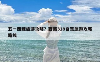 五一西藏旅游攻略？西藏318自驾旅游攻略路线