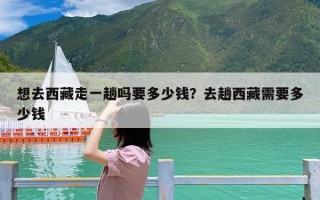 想去西藏走一趟吗要多少钱？去趟西藏需要多少钱