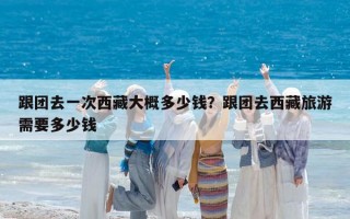 跟团去一次西藏大概多少钱？跟团去西藏旅游需要多少钱
