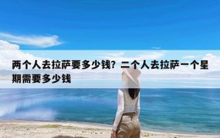 两个人去拉萨要多少钱？二个人去拉萨一个星期需要多少钱