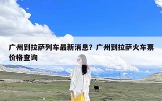 广州到拉萨列车最新消息？广州到拉萨火车票价格查询