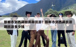 邯郸市到西藏旅游跟团游？邯郸市到西藏旅游跟团游多少钱