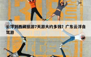 云浮到西藏旅游7天游大约多钱？广东云浮自驾游