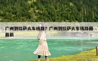 广州到拉萨火车线路？广州到拉萨火车线路图最新