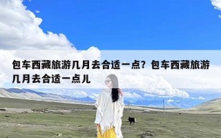 包车西藏旅游几月去合适一点？包车西藏旅游几月去合适一点儿