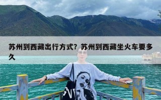 苏州到西藏出行方式？苏州到西藏坐火车要多久
