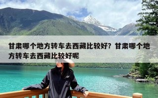 甘肃哪个地方转车去西藏比较好？甘肃哪个地方转车去西藏比较好呢