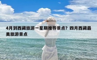 4月到西藏旅游一星期推荐景点？四月西藏最美旅游景点